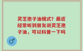 灵芝孢子油模式？最近经常听到朋友说灵芝孢子油，可以科普一下吗