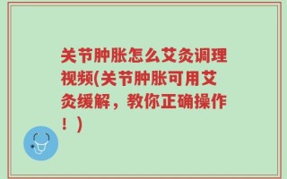 关节肿胀怎么艾灸调理视频(关节肿胀可用艾灸缓解，教你正确操作！)
