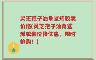灵芝孢子油角鲨烯胶囊价格(灵芝孢子油角鲨烯胶囊价格优惠，限时抢购！)