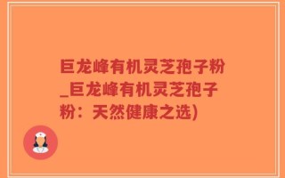 巨龙峰有机灵芝孢子粉_巨龙峰有机灵芝孢子粉：天然健康之选)