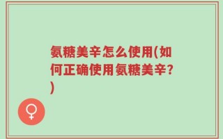 氨糖美辛怎么使用(如何正确使用氨糖美辛？)