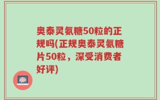 奥泰灵氨糖50粒的正规吗(正规奥泰灵氨糖片50粒，深受消费者好评)