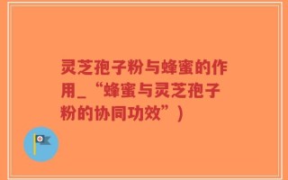 灵芝孢子粉与蜂蜜的作用_“蜂蜜与灵芝孢子粉的协同功效”)