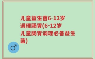 儿童益生菌6-12岁调理肠胃(6-12岁儿童肠胃调理必备益生菌)