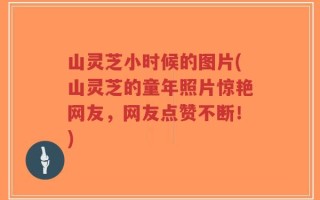 山灵芝小时候的图片(山灵芝的童年照片惊艳网友，网友点赞不断！)