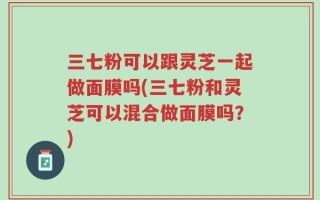 三七粉可以跟灵芝一起做面膜吗(三七粉和灵芝可以混合做面膜吗？)