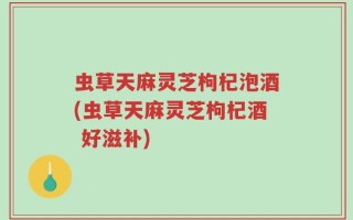 虫草天麻灵芝枸杞泡酒(虫草天麻灵芝枸杞酒 好滋补)