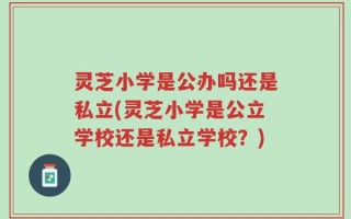 灵芝小学是公办吗还是私立(灵芝小学是公立学校还是私立学校？)