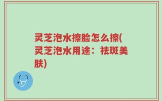 灵芝泡水擦脸怎么擦(灵芝泡水用途：祛斑美肤)