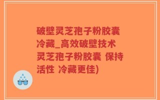 破壁灵芝孢子粉胶囊 冷藏_高效破壁技术 灵芝孢子粉胶囊 保持活性 冷藏更佳)