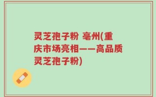 灵芝孢子粉 亳州(重庆市场亮相——高品质灵芝孢子粉)