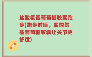 盐酸氨基葡萄糖胶囊跑步(跑步前后，盐酸氨基葡萄糖胶囊让关节更舒适)