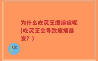 为什么吃灵芝爆痘痘呢(吃灵芝会导致痘痘暴发？)