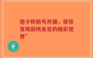 孢子粉新号开播，带你发现前所未见的精彩世界”