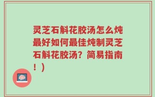 灵芝石斛花胶汤怎么炖最好如何最佳炖制灵芝石斛花胶汤？简易指南！)
