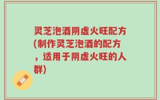 灵芝泡酒阴虚火旺配方(制作灵芝泡酒的配方，适用于阴虚火旺的人群)