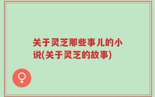 关于灵芝那些事儿的小说(关于灵芝的故事)