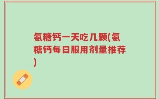氨糖钙一天吃几颗(氨糖钙每日服用剂量推荐)