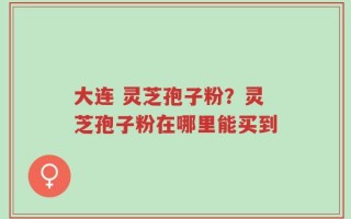 大连 灵芝孢子粉？灵芝孢子粉在哪里能买到