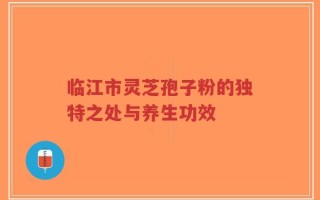 临江市灵芝孢子粉的独特之处与养生功效