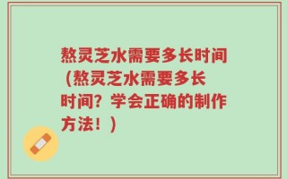 熬灵芝水需要多长时间 (熬灵芝水需要多长时间？学会正确的制作方法！)