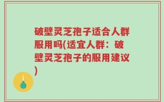破壁灵芝孢子适合人群服用吗(适宜人群：破壁灵芝孢子的服用建议)