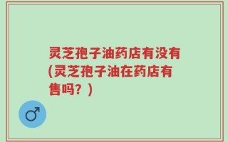 灵芝孢子油药店有没有(灵芝孢子油在药店有售吗？)
