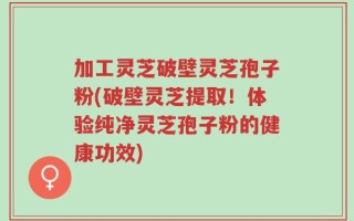 加工灵芝破壁灵芝孢子粉(破壁灵芝提取！体验纯净灵芝孢子粉的健康功效)