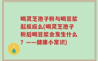 喝灵芝孢子粉与喝豆浆起反应么(喝灵芝孢子粉后喝豆浆会发生什么？——健康小常识)