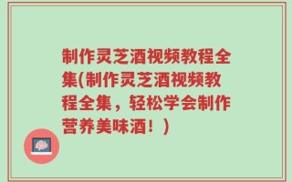 制作灵芝酒视频教程全集(制作灵芝酒视频教程全集，轻松学会制作营养美味酒！)