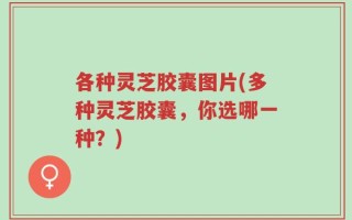 各种灵芝胶囊图片(多种灵芝胶囊，你选哪一种？)