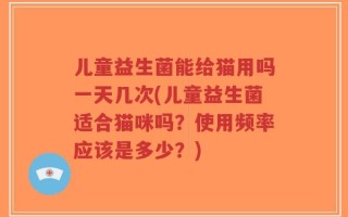 儿童益生菌能给猫用吗一天几次(儿童益生菌适合猫咪吗？使用频率应该是多少？)