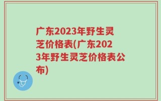 广东2023年野生灵芝价格表(广东2023年野生灵芝价格表公布)
