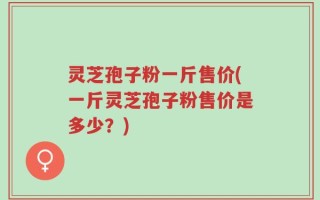 灵芝孢子粉一斤售价(一斤灵芝孢子粉售价是多少？)