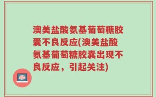 澳美盐酸氨基葡萄糖胶囊不良反应(澳美盐酸氨基葡萄糖胶囊出现不良反应，引起关注)