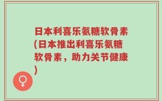 日本利喜乐氨糖软骨素(日本推出利喜乐氨糖软骨素，助力关节健康)