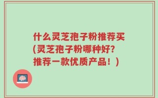 什么灵芝孢子粉推荐买(灵芝孢子粉哪种好？推荐一款优质产品！)