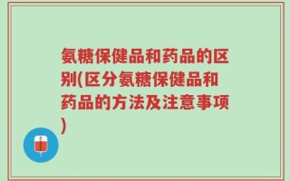 氨糖保健品和药品的区别(区分氨糖保健品和药品的方法及注意事项)
