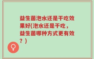 益生菌泡水还是干吃效果好(泡水还是干吃，益生菌哪种方式更有效？)