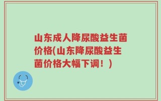 山东成人降尿酸益生菌价格(山东降尿酸益生菌价格大幅下调！)