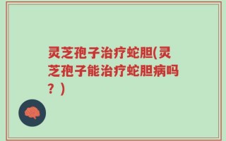 灵芝孢子治疗蛇胆(灵芝孢子能治疗蛇胆病吗？)