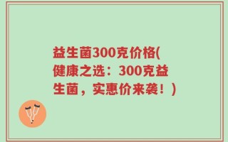 益生菌300克价格(健康之选：300克益生菌，实惠价来袭！)