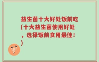 益生菌十大好处饭前吃(十大益生菌使用好处，选择饭前食用最佳！)