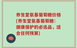 养生堂氨基葡萄糖价格(养生堂氨基葡萄糖：健康保护的必选品，适合任何预算)