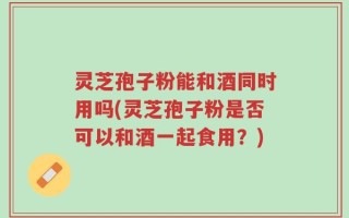 灵芝孢子粉能和酒同时用吗(灵芝孢子粉是否可以和酒一起食用？)