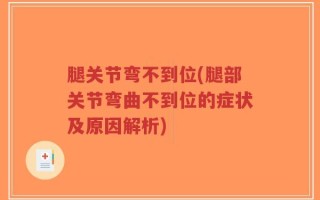 腿关节弯不到位(腿部关节弯曲不到位的症状及原因解析)