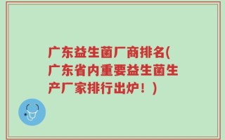 广东益生菌厂商排名(广东省内重要益生菌生产厂家排行出炉！)