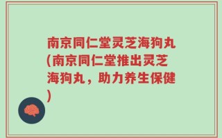 南京同仁堂灵芝海狗丸(南京同仁堂推出灵芝海狗丸，助力养生保健)