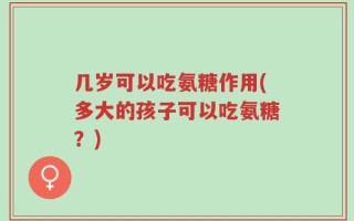 几岁可以吃氨糖作用(多大的孩子可以吃氨糖？)