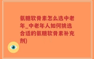 氨糖软骨素怎么选中老年_中老年人如何挑选合适的氨糖软骨素补充剂)